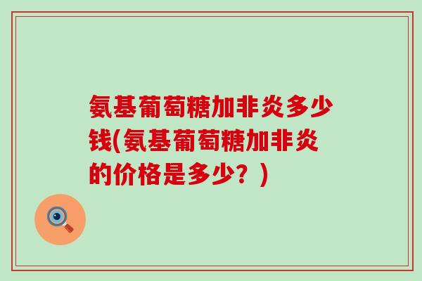 氨基葡萄糖加非炎多少钱(氨基葡萄糖加非炎的价格是多少？)