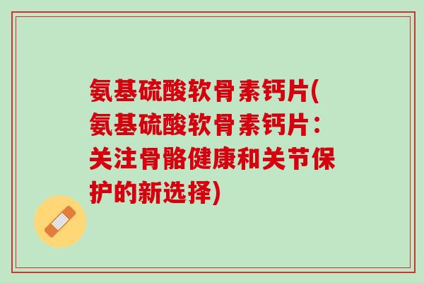 氨基硫酸软骨素钙片(氨基硫酸软骨素钙片：关注骨骼健康和关节保护的新选择)