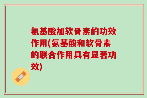 氨基酸加软骨素的功效作用(氨基酸和软骨素的联合作用具有显著功效)