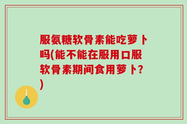 服氨糖软骨素能吃萝卜吗(能不能在服用口服软骨素期间食用萝卜？)