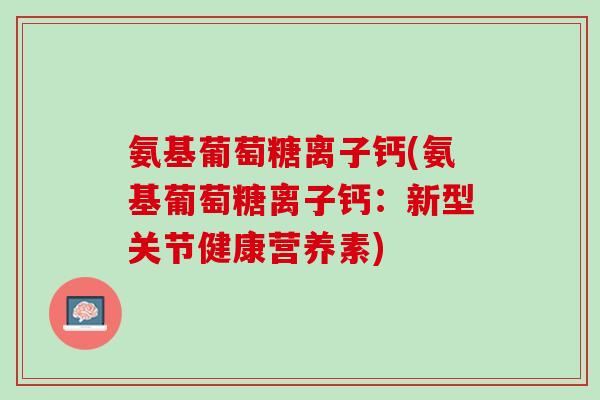 氨基葡萄糖离子钙(氨基葡萄糖离子钙：新型关节健康营养素)