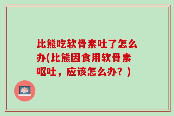 比熊吃软骨素吐了怎么办(比熊因食用软骨素呕吐，应该怎么办？)