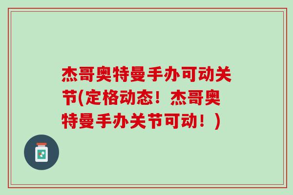 杰哥奥特曼手办可动关节(定格动态！杰哥奥特曼手办关节可动！)