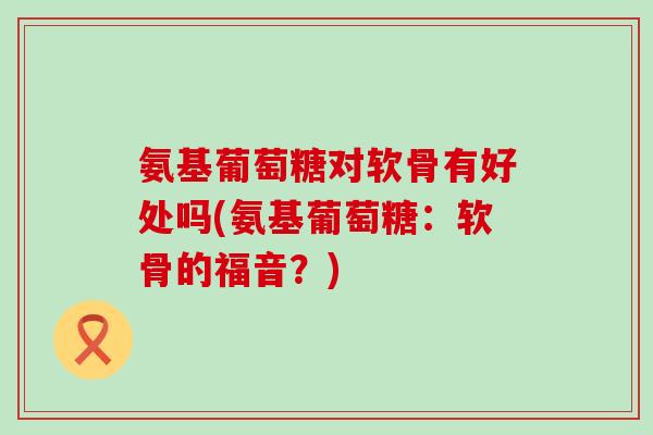 氨基葡萄糖对软骨有好处吗(氨基葡萄糖：软骨的福音？)
