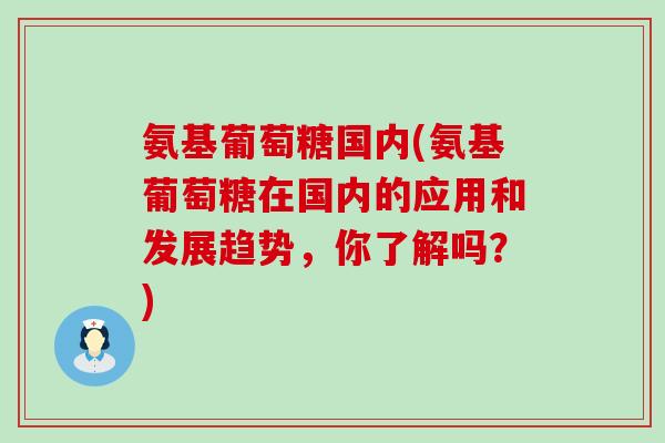 氨基葡萄糖国内(氨基葡萄糖在国内的应用和发展趋势，你了解吗？)