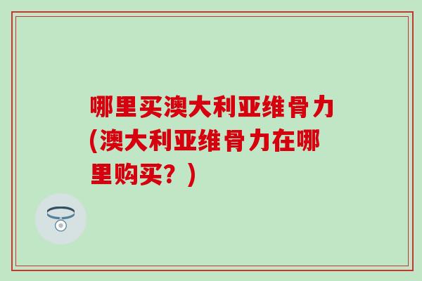 哪里买澳大利亚维骨力(澳大利亚维骨力在哪里购买？)
