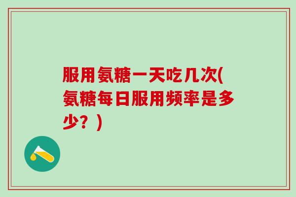 服用氨糖一天吃几次(氨糖每日服用频率是多少？)