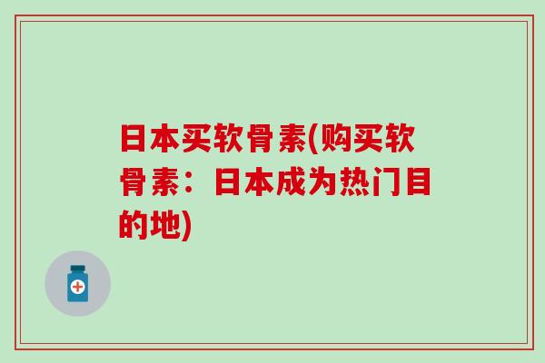日本买软骨素(购买软骨素：日本成为热门目的地)