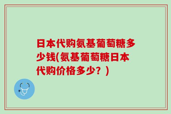 日本代购氨基葡萄糖多少钱(氨基葡萄糖日本代购价格多少？)