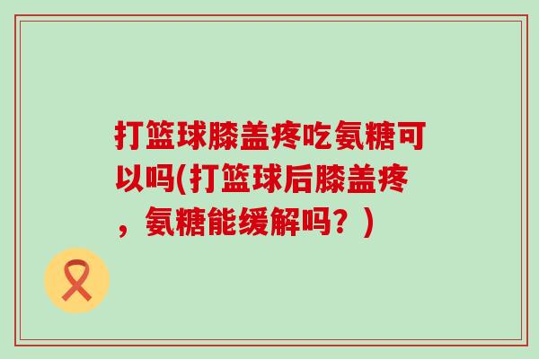 打篮球膝盖疼吃氨糖可以吗(打篮球后膝盖疼，氨糖能缓解吗？)