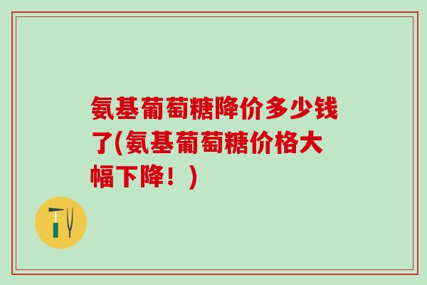 氨基葡萄糖降价多少钱了(氨基葡萄糖价格大幅下降！)