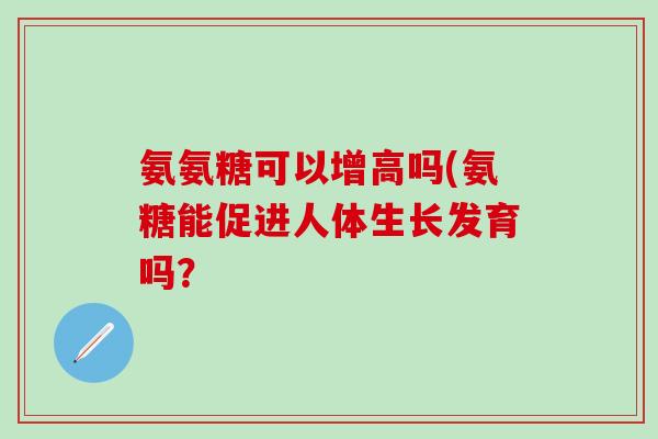 氨氨糖可以增高吗(氨糖能促进人体生长发育吗？
