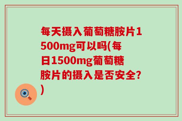 每天摄入葡萄糖胺片1500mg可以吗(每日1500mg葡萄糖胺片的摄入是否安全？)