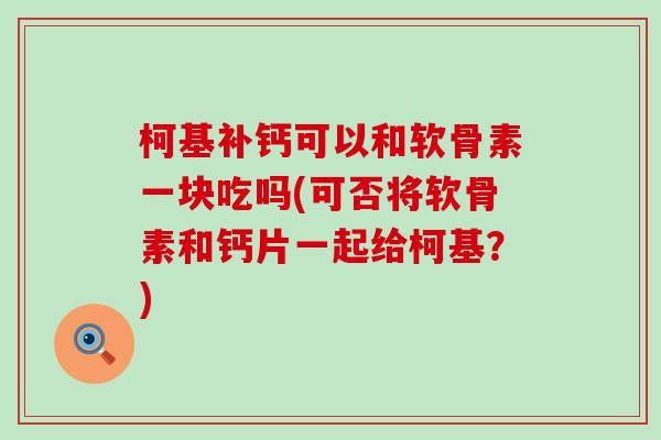 柯基补钙可以和软骨素一块吃吗(可否将软骨素和钙片一起给柯基？)