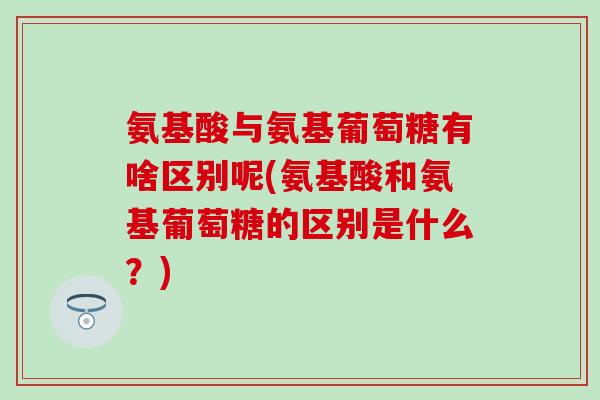 氨基酸与氨基葡萄糖有啥区别呢(氨基酸和氨基葡萄糖的区别是什么？)
