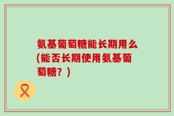 氨基葡萄糖能长期用么(能否长期使用氨基葡萄糖？)