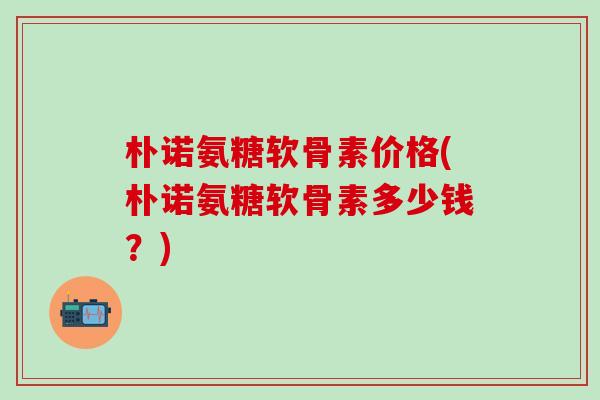 朴诺氨糖软骨素价格(朴诺氨糖软骨素多少钱？)