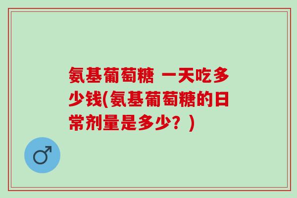 氨基葡萄糖 一天吃多少钱(氨基葡萄糖的日常剂量是多少？)