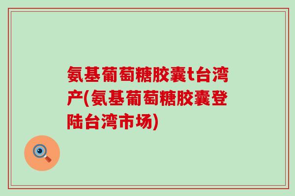 氨基葡萄糖胶囊t台湾产(氨基葡萄糖胶囊登陆台湾市场)
