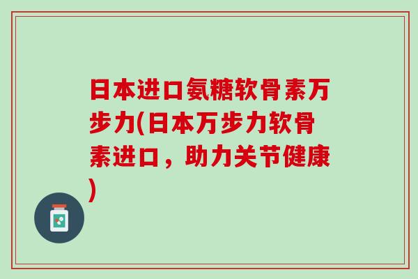 日本进口氨糖软骨素万步力(日本万步力软骨素进口，助力关节健康)