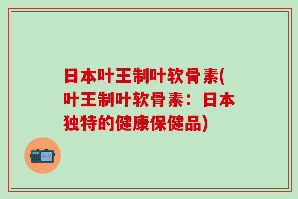 日本叶王制叶软骨素(叶王制叶软骨素：日本独特的健康保健品)