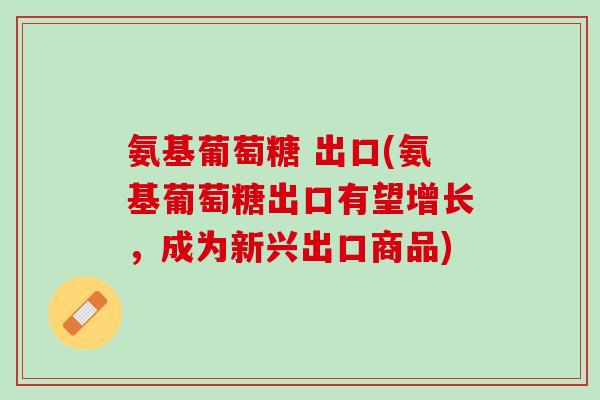 氨基葡萄糖 出口(氨基葡萄糖出口有望增长，成为新兴出口商品)