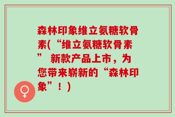 森林印象维立氨糖软骨素(“维立氨糖软骨素” 新款产品上市，为您带来崭新的“森林印象”！)