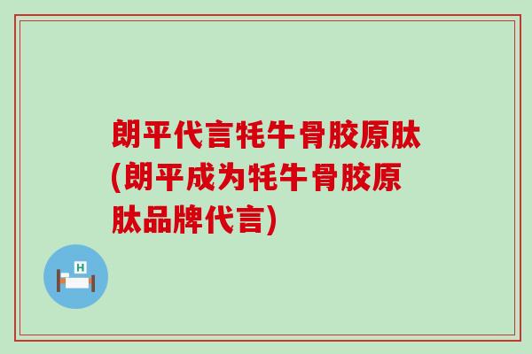 朗平代言牦牛骨胶原肽(朗平成为牦牛骨胶原肽品牌代言)