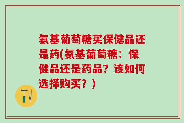 氨基葡萄糖买保健品还是药(氨基葡萄糖：保健品还是药品？该如何选择购买？)