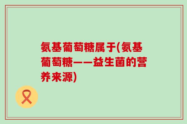 氨基葡萄糖属于(氨基葡萄糖——益生菌的营养来源)