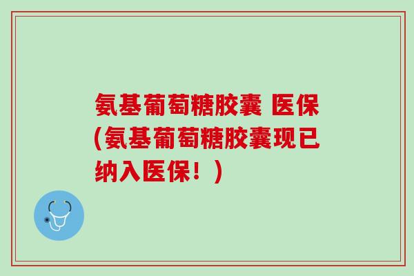 氨基葡萄糖胶囊 医保(氨基葡萄糖胶囊现已纳入医保！)