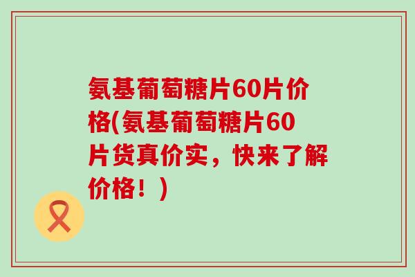 氨基葡萄糖片60片价格(氨基葡萄糖片60片货真价实，快来了解价格！)