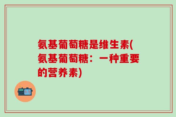 氨基葡萄糖是维生素(氨基葡萄糖：一种重要的营养素)