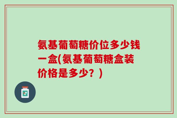 氨基葡萄糖价位多少钱一盒(氨基葡萄糖盒装价格是多少？)