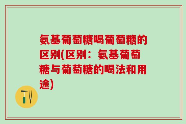 氨基葡萄糖喝葡萄糖的区别(区别：氨基葡萄糖与葡萄糖的喝法和用途)