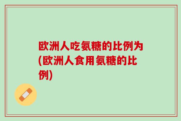 欧洲人吃氨糖的比例为(欧洲人食用氨糖的比例)
