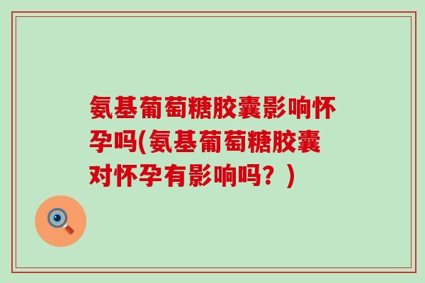 氨基葡萄糖胶囊影响怀孕吗(氨基葡萄糖胶囊对怀孕有影响吗？)