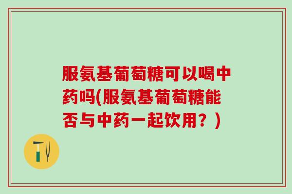 服氨基葡萄糖可以喝中药吗(服氨基葡萄糖能否与中药一起饮用？)