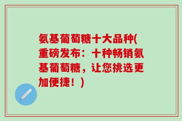 氨基葡萄糖十大品种(重磅发布：十种畅销氨基葡萄糖，让您挑选更加便捷！)