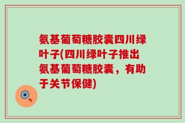 氨基葡萄糖胶囊四川绿叶子(四川绿叶子推出氨基葡萄糖胶囊，有助于关节保健)