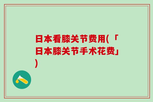 日本看膝关节费用(「日本膝关节手术花费」)