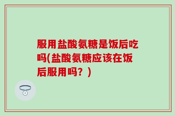 服用盐酸氨糖是饭后吃吗(盐酸氨糖应该在饭后服用吗？)