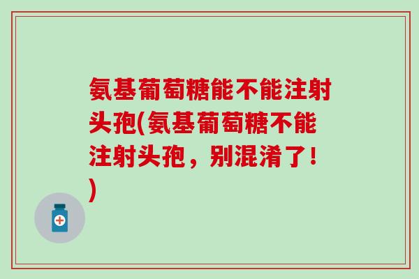 氨基葡萄糖能不能注射头孢(氨基葡萄糖不能注射头孢，别混淆了！)