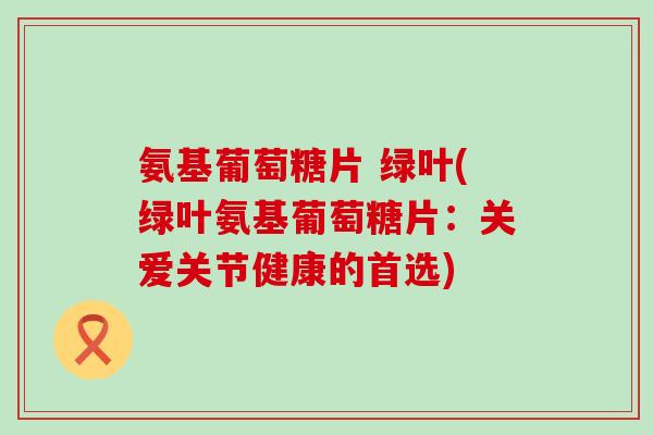 氨基葡萄糖片 绿叶(绿叶氨基葡萄糖片：关爱关节健康的首选)