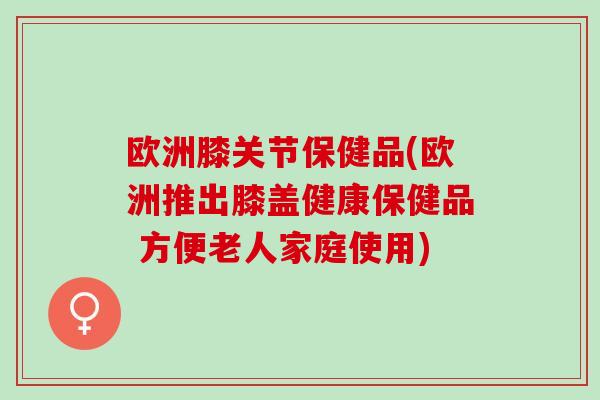 欧洲膝关节保健品(欧洲推出膝盖健康保健品 方便老人家庭使用)