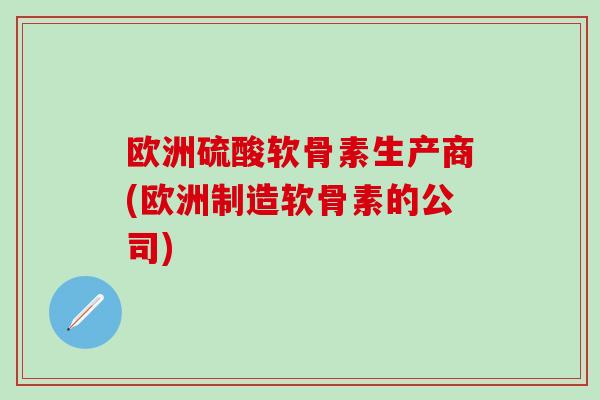 欧洲硫酸软骨素生产商(欧洲制造软骨素的公司) 欧洲硫酸软骨素生产商(欧洲制造软骨素的公司)