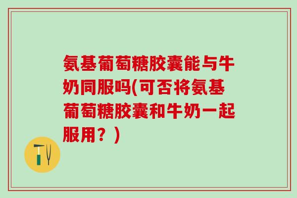 氨基葡萄糖胶囊能与牛奶同服吗(可否将氨基葡萄糖胶囊和牛奶一起服用？)