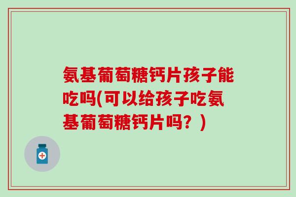 氨基葡萄糖钙片孩子能吃吗(可以给孩子吃氨基葡萄糖钙片吗？)