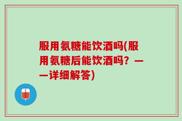 服用氨糖能饮酒吗(服用氨糖后能饮酒吗？——详细解答)