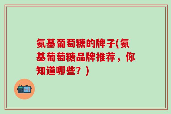 氨基葡萄糖的牌子(氨基葡萄糖品牌推荐，你知道哪些？)